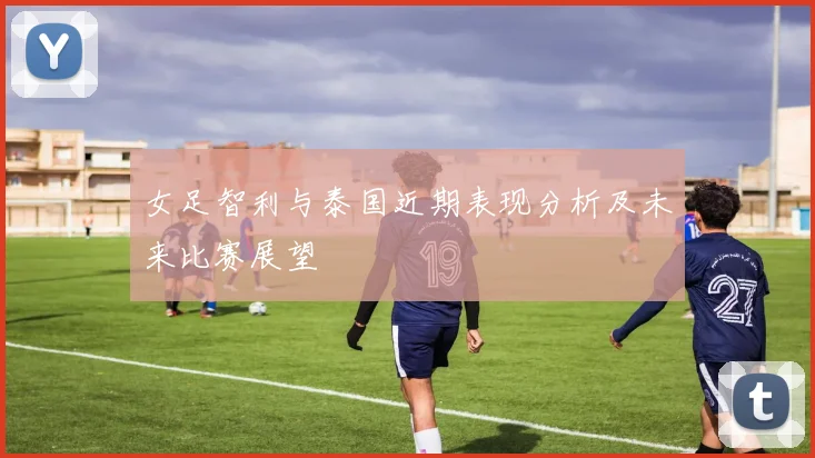 女足智利与泰国近期表现分析及未来比赛展望
