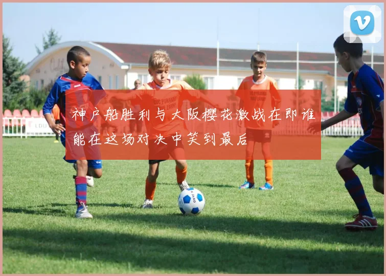 神户船胜利与大阪樱花激战在即谁能在这场对决中笑到最后