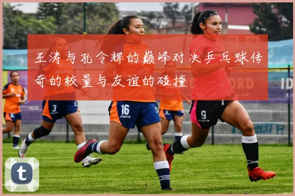 王涛与孔令辉的巅峰对决乒乓球传奇的较量与友谊的碰撞