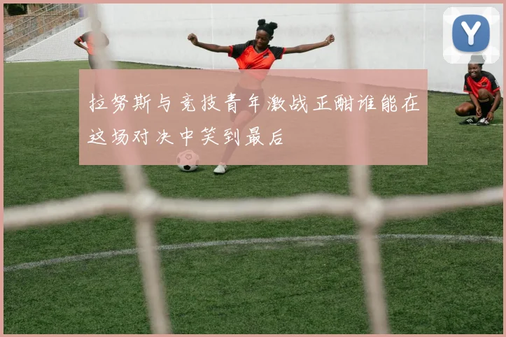 拉努斯与竞技青年激战正酣谁能在这场对决中笑到最后