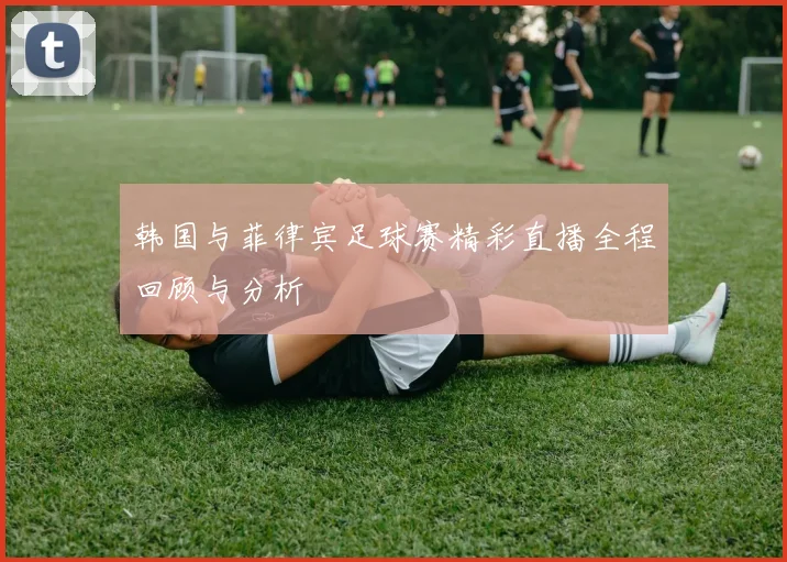 韩国与菲律宾足球赛精彩直播全程回顾与分析